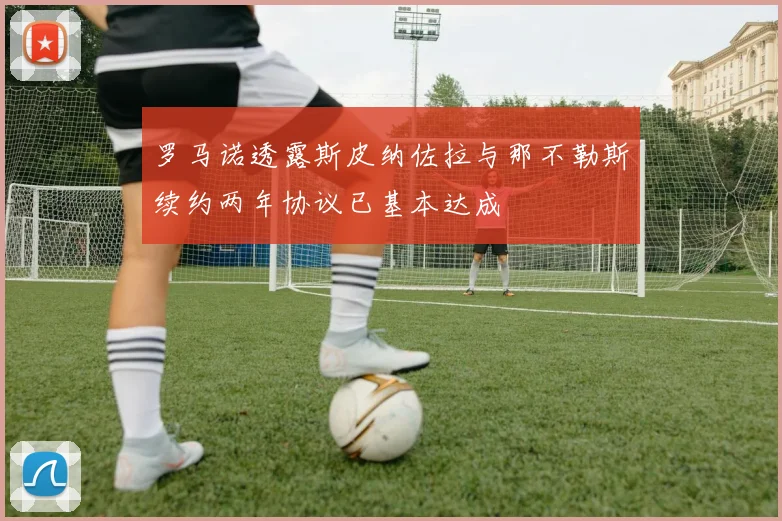 罗马诺透露斯皮纳佐拉与那不勒斯续约两年协议已基本达成